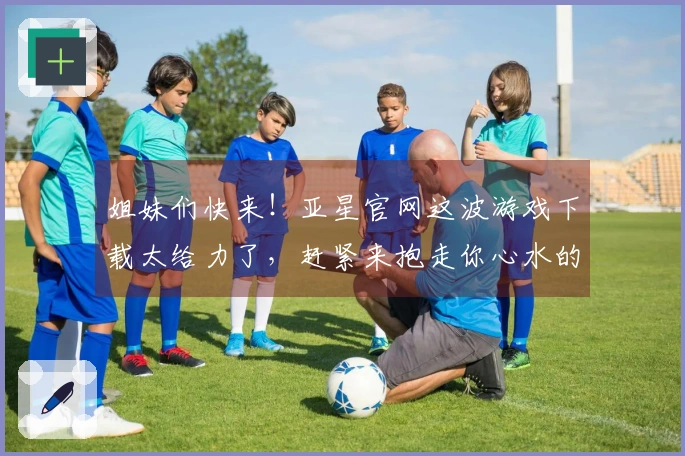 姐妹们快来！亚星官网这波游戏下载太给力了，赶紧来抱走你心水的宝藏游戏！