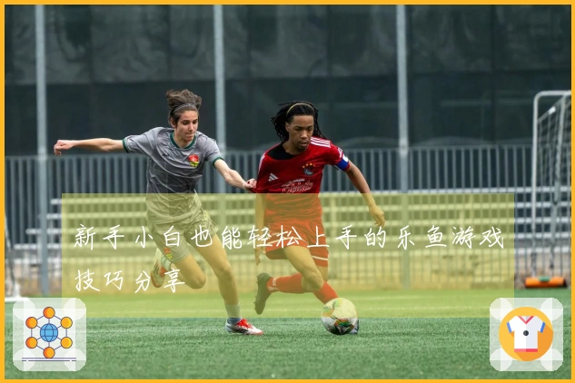 新手小白也能轻松上手的乐鱼游戏技巧分享