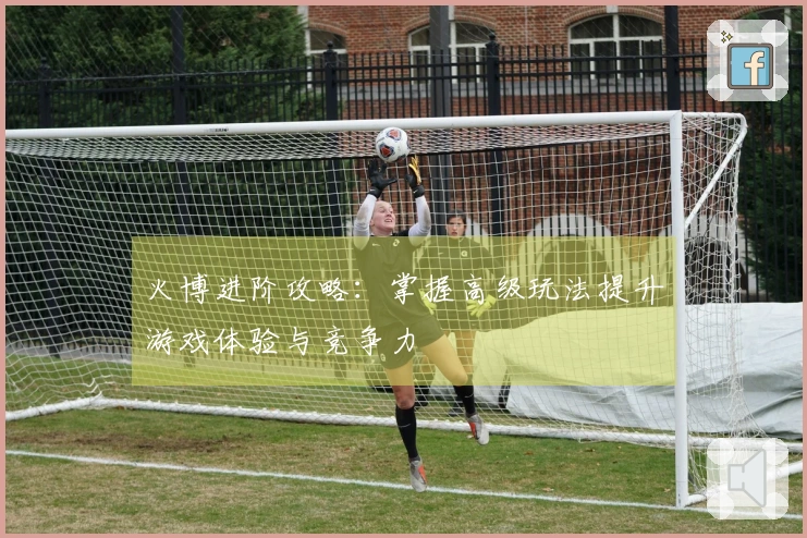 火博进阶攻略：掌握高级玩法提升游戏体验与竞争力