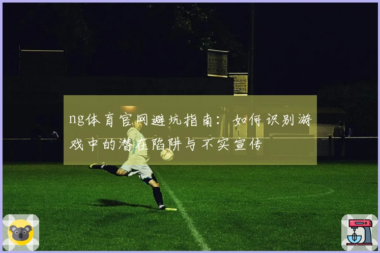 ng体育官网避坑指南：如何识别游戏中的潜在陷阱与不实宣传