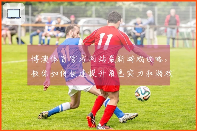 博澳体育官方网站最新游戏攻略，教你如何快速提升角色实力和游戏体验！