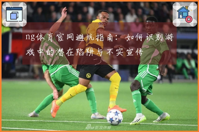ng体育官网避坑指南：如何识别游戏中的潜在陷阱与不实宣传
