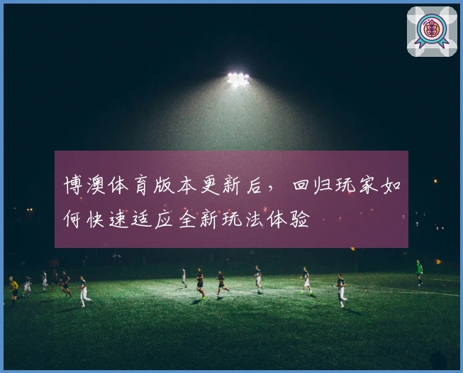 博澳体育版本更新后，回归玩家如何快速适应全新玩法体验